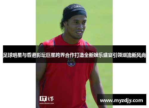 足球明星与香港影坛巨星跨界合作打造全新娱乐盛宴引领潮流新风尚
