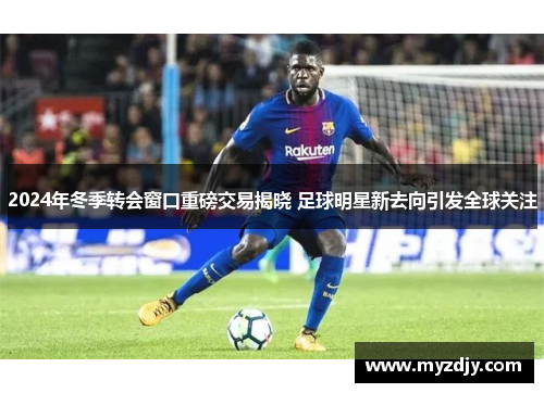 2024年冬季转会窗口重磅交易揭晓 足球明星新去向引发全球关注