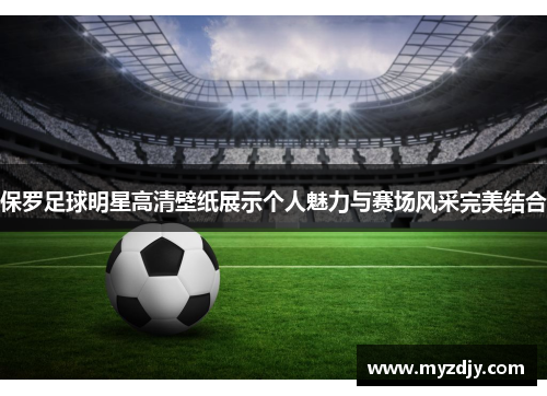 保罗足球明星高清壁纸展示个人魅力与赛场风采完美结合