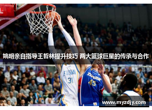 姚明亲自指导王哲林提升技巧 两大篮球巨星的传承与合作