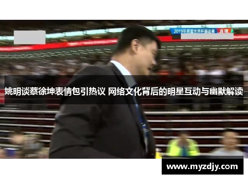 姚明谈蔡徐坤表情包引热议 网络文化背后的明星互动与幽默解读