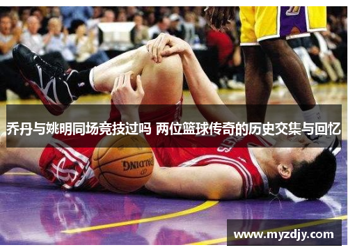 乔丹与姚明同场竞技过吗 两位篮球传奇的历史交集与回忆