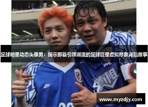 足球明星动态头像男：揭示那些引领潮流的足球巨星虚拟形象背后故事