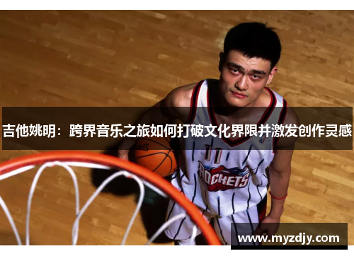 吉他姚明：跨界音乐之旅如何打破文化界限并激发创作灵感