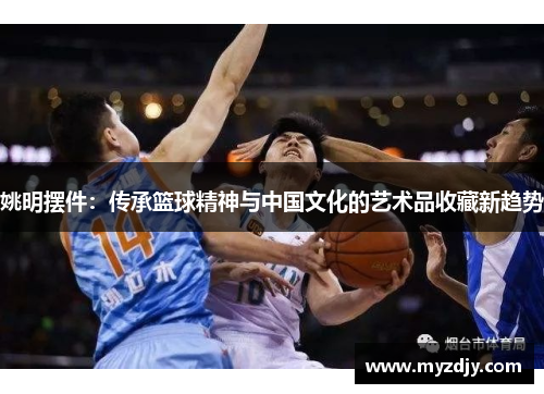 姚明摆件：传承篮球精神与中国文化的艺术品收藏新趋势