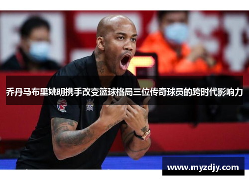 乔丹马布里姚明携手改变篮球格局三位传奇球员的跨时代影响力