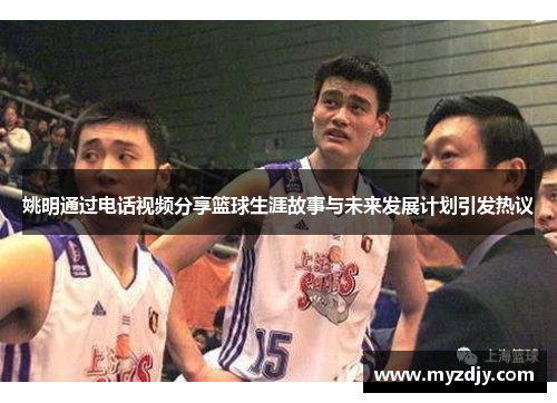 姚明通过电话视频分享篮球生涯故事与未来发展计划引发热议