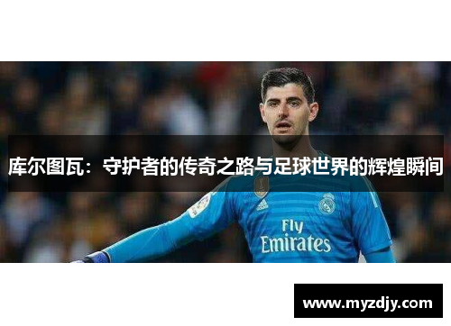 库尔图瓦：守护者的传奇之路与足球世界的辉煌瞬间